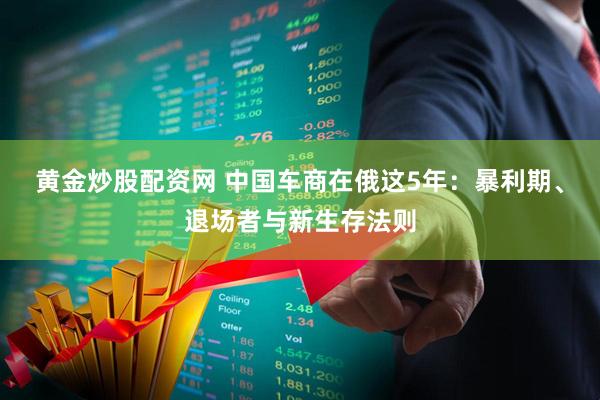 黄金炒股配资网 中国车商在俄这5年：暴利期、退场者与新生存法则