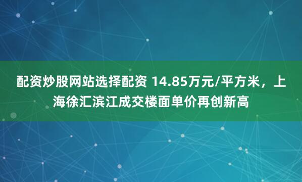 配资炒股网站选择配资 14.85万元/平方米，上海徐汇滨江成交楼面单价再创新高