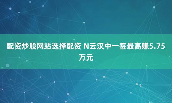 配资炒股网站选择配资 N云汉中一签最高赚5.75万元