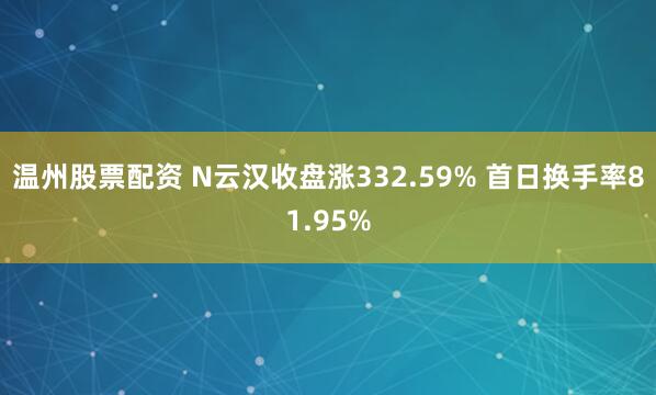 温州股票配资 N云汉收盘涨332.59% 首日换手率81.95%