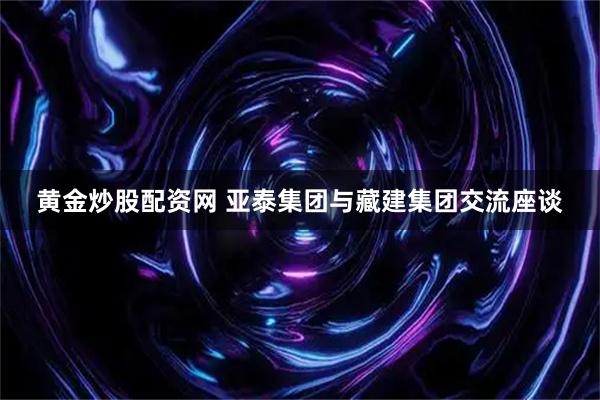 黄金炒股配资网 亚泰集团与藏建集团交流座谈