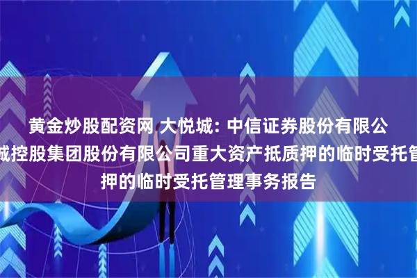 黄金炒股配资网 大悦城: 中信证券股份有限公司关于大悦城控股集团股份有限公司重大资产抵质押的临时受托管理事务报告