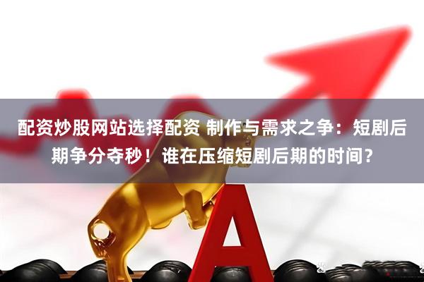 配资炒股网站选择配资 制作与需求之争:短剧后期争分夺秒!谁在压缩短剧后期的时间?