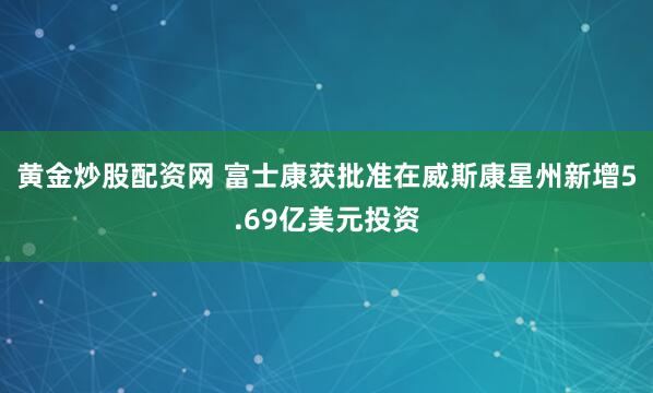 黄金炒股配资网 富士康获批准在威斯康星州新增5.69亿美元投资