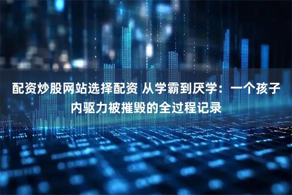 配资炒股网站选择配资 从学霸到厌学:一个孩子内驱力被摧毁的全过程记录